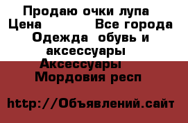 Продаю очки лупа › Цена ­ 2 500 - Все города Одежда, обувь и аксессуары » Аксессуары   . Мордовия респ.